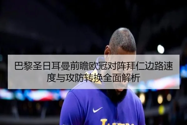 巴黎圣日耳曼前瞻欧冠对阵拜仁边路速度与攻防转换全面解析